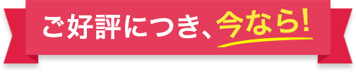 ご好評につき、今なら！