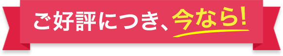 ご好評につき、今なら！