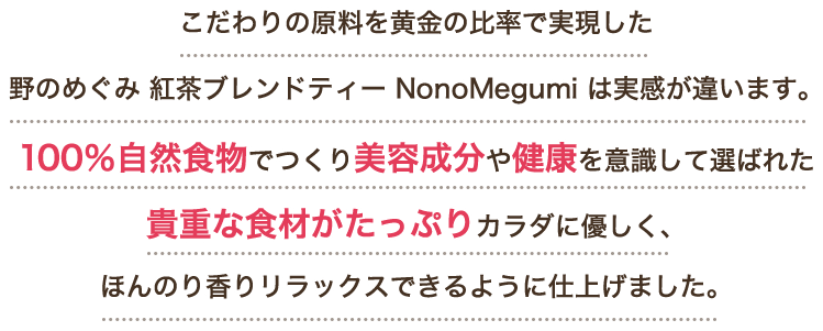 こだわりの原料を黄金の比率で実現した野のめぐみ 紅茶ブレンドティー NonoMegumi は実感が違います。100％自然食物でつくり美容成分や健康を意識して選ばれた貴重な食材がたっぷりカラダに優しく、ほんのり香りリラックスできるように仕上げました。