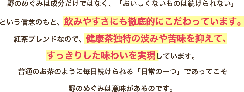 野のめぐみは成分だけではなく、「おいしくないものは続けられない」という信念のもと、飲みやすさにも徹底的にこだわっています。紅茶ブレンドなので、健康茶独特の渋みや苦味を抑えて、すっきりした味わいを実現しています。普通のお茶のように毎日続けられる「日常の一つ」であってこそ野のめぐみは意味があるのです。