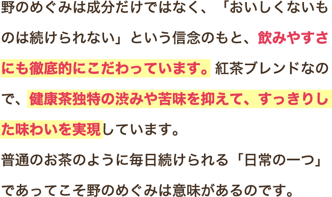 野のめぐみは成分だけではなく、「おいしくないものは続けられない」という信念のもと、飲みやすさにも徹底的にこだわっています。紅茶ブレンドなので、健康茶独特の渋みや苦味を抑えて、すっきりした味わいを実現しています。普通のお茶のように毎日続けられる「日常の一つ」であってこそ野のめぐみは意味があるのです。
