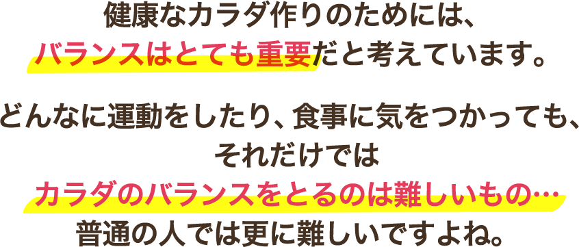 健康なカラダ作りのためには、バランスはとても重要だと考えています。どんなに運動をしたり、食事に気をつかっても、それだけではカラダのバランスをとるのは難しいもの…普通の人では更に難しいですよね。