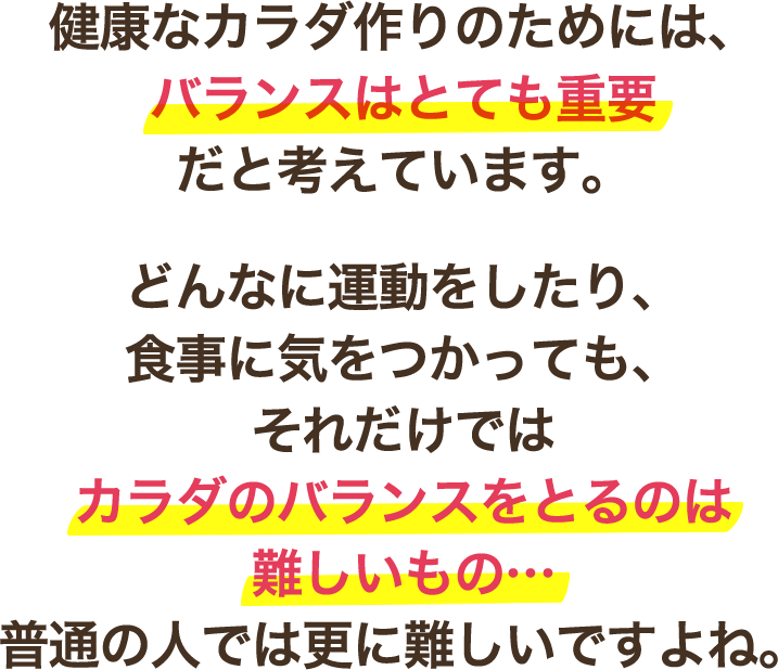 健康なカラダ作りのためには、バランスはとても重要だと考えています。どんなに運動をしたり、食事に気をつかっても、それだけではカラダのバランスをとるのは難しいもの…普通の人では更に難しいですよね。